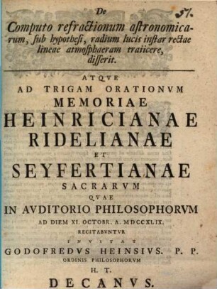 De Computo refractionum astronomicarum, sub hypothesi, radium lucis instar rectae lineae atmosphaeram traiicere, disserit : Atqve Ad Trigam Orationvm Memoriae Heinricianae Ridelianae Et Seyfertianae Sacrarvm Qvae In Avditorio Philosophorvm Ad Diem XI. Octobr. A. MDCCXLIX Recitabvntvr Invitat Godofredvs Heinsivs ...