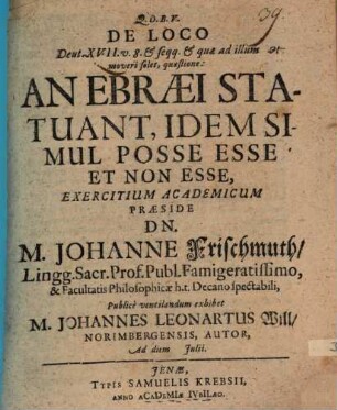 De Loco Deut. XVII. v. 8. & seqq. & quae ad illum moveri solet, quaestione: An Ebraei Statuant, Idem Simul Posse Esse Et Non Esse, Exercitium Academicum Praeside Dn. M. Johanne Frischmuth ... Publice ventilandum exhibet M. Johannes Leonartus Will Norimbergensis, Autor, Ad diem Iulii