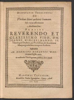DISPUTATIO THEOLOGICA:|| DE || Viribus liberi arbitrii humani.|| Ad cujus assertiones || Auxiliante Deo:|| PRAESIDE || REVERENDO ET || CLARISSIMO VIRO, DN.|| JOANNE WINCKELMANNO, SS.|| Theologiae Doctore, ac Professore, & Academiae || Marpurgensis hoc tempore Rectore.|| Respondebit || M. HENRICVS ECHARTVS WET-||terranus Hassus, autor.|| In auditorio Theologorum publico, die 6. Junii.||