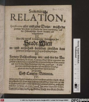 Summarische Relation : I. Specification aller und jeder Oerter/ welche der grausame Erb-Feind der Christen ... auff den Oestereichischen Boden verwüstet und außgeplündert. II. Was sich darauff in währender Belägerung der Stadt Wien in- und außerhalb derselben zwischen dem Feind und Belägerten von Tag zu Tag zugetragen. III. Fernere Beschreibung/ wie/ und wo der Angrieff der Entsatzung der Käysel. Residentz-Stadt Wien angeordnet und geschehe[n] ... und was sonsten Schrifftwürdiges sich dabey zugetragen/ ist alles hierinnen ordentlich beschrieben/ und mit Fleiß in Druck gegeben von einen ... gewesten Hoff-Cantzley- Bedienten. IV. Wird zuletzt kürtzlich vermeldet/ wie der ... geschreckte Erb-Feind ... ferner verfolgt/ und in seinem eigenen Lande von der Christenheit anderweit glücklich geschlagen/ auch was vor Plätze und Oerter darauff Ihm wieder abgenom[m]en worden