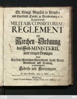 Sr. Königl. Majestät in Preussen und Churfürstl. Durchl. zu Brandenburg [et]c. [et]c. Renovirtes Militair-Consistorial-Reglement und Kirchen-Ordnung des Feld-Ministerii : samt einigen Beylagen derer Bey dem öffentlichen Gottesdienst, Taufe, Beicht, Abendmahl und Trauung, zu gebrauchenden Gebethe und Formularien ; de dato Berlin, den 15. Julii, 1750.