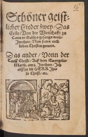 Schœner geis=||licher Lieder zwey/ Das || Erste/ Von der Wirtschafft zu ||Cana in Galilea/ gesangs weise/|| Jm thon/ Nun frewt euch || lieben Christen gemein.|| Das ander/ Vonn der || Tauff Christi/ Auß dem Euangelio/|| Matth. am 3. Jm thon/ Jch || rueff zu dir HERR Jhe=||su Christ/ etc.||
