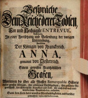 Gespräche In Dem Reiche derer Todten, Ein und Sechzigste Entrevuë, Bestehende, In einer Fortsetzung und Vollendung der vorigen Unterredung, Zwischen Der Königin von Franckreich, Anna, genannt von Oesterreich, Und einem gewissen Frantzösischen Grafen : Worinnen die über alle Massen Remarquable Historie dieser grossen Königin, ihre erlittenen Verfolgungen, ihre geführte Regentschafft, ihre schmertzliche Kranckheit und Todt, wie auch sonst noch viele wundersame Begebenheiten enthalten. Samt dem Kern derer neuesten Merckwürdigkeiten, und darüber gemachten curieusen Reflexionen