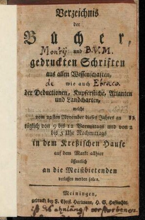 Verzeichnis der Bücher, und gedruckten Schriften aus allen Wissenschaften, wie auch der Deductionen, Kupferstiche, Atlanten und Landcharten, welche vom 22sten November dieses Jahres an täglich von 9 bis 12 Vormittags und von 2 bis 5 Uhr Nachmittags in dem Kreßischen Hause auf dem Markt allhier öffentlich an die Meistbietenden verlassen werden sollen