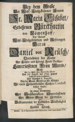 Bey dem Grabe Der Wohl-Edelgebohrnen Frauen Fr. Maria Elisabet, Gebohrnen Burckhartin von Löwenhoff, Des Weiland Wohl-Edelgebohrnen und Gestrengen Herrn Daniel von Reusch, Vornehmen des Raths Der Käyser- und Königl. Stadt Breßlau, Hinterlassenen Frau Wittib, Welche Im 74. Jahre ihres Ehren-vollen Alters Den 26. Augusti des 1708. Jahres sanfft und seelig verschieden, Und folgenden 2. Septembr. Bey der Haupt-Kirchen zu St. Elisabet Mit einem Hochansehnlichen Leichen-Conduct beehret wurde : Wolte Zu einiger Beruhigung Der Hochbetrübten Hinterlassenen Den Schein-Glantz der Irrdischen Und Vollkommenheit der Him[m]lischen Glückseeligkeit Vorstellen