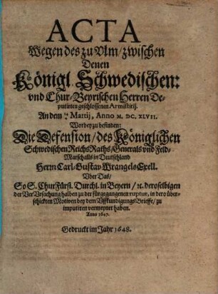 Acta Wegen des zu Ulm zwischen Denen Königl. Schwedischen: und ChurBeyrischen Herren Deputirten geschlossenen Armistitii. An dem 144 Martii, Anno M.DC.XLVII. : Worbey zu befinden: Die Defension, des Königlichen Schwedischen ReichsRaths, Generals und Feld-Marschalls in Deutschland Herrn Carl-Gustav Wrangels Exell. Uber Das, So S. ChurFürstl. Durchl. in Beyern, [et]c. deroselbigen der VerUrsachung halben zu der fürgegangenen ruptur, in dero überschickten Motiven bey dem UffkundigungsBrieffe, zu imputiren vermeynet haben. Anno 1647.