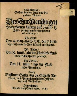 Drey Predigten/|| Gethan bey der Leich vnd Be=||grebnis/ Weilandt || Des ... || H.|| Julij/ Hertzogen zu Braunschweig || vnd Lüneburg/#[et]c.|| Die Erste/|| Den 4.Maij/ als S:F:G: den 3. dessel=||bigen Monats ... entschlaffen.|| Die Ander/|| Den 8. Iunij/ als die ... Leich || in die SchloßCapell gebracht.|| Die Dritte/|| Den 11. Iunij/ bey der ... || Begrebnis.|| Durch|| Basilium Satler/ der H.Schrifft Do=||ctorem/ vnd Braunschweigischen Hoffpre=||diger auff Wolffenbüttel.||