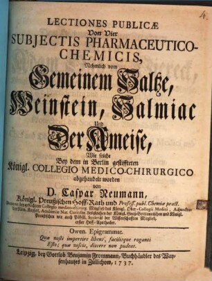 Lectiones Publicæ Von Vier Subjectis Pharmaceutico-Chemicis : Nehmlich vom Gemeinem Saltze, Weinstein, Salmiac Und Der Ameise, Wie solche Bey dem in Berlin gestiffteten Königl. Collegio Medico-Chirurgico abgehandelt worden