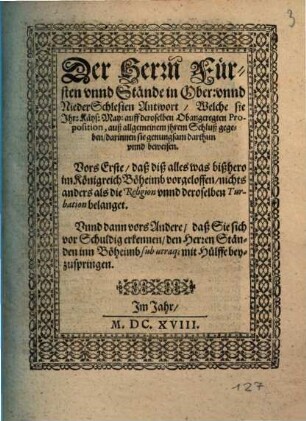 Der Herrn Fürsten unnd Stände in Ober: unnd NiederSchlesien Antwort, Welche sie Ihr: Käys: May: auff deroselben Obangeregten Proposition, auß allgemeinem ihrem Schluß gegeben : darinnen sie genugsam darthun unnd beweisen. Vors Erste, daß diß alles was bißhero im Königreich Böheimb vorgeloffen, nichts anders als die Religion unnd deroselben Turbation belanget. Unnd dann vors Andere, daß Sie sich vor Schuldig erkennen, den Herren Ständen inn Böheimb sub utraq[ue] mit Hülffe beyzuspringen ; [... Geben zu Breslaw bey allgemeiner Fürsten und Stände zusammenkunfft, den 12. Octobr. Anno. M.DC.XVIII.]