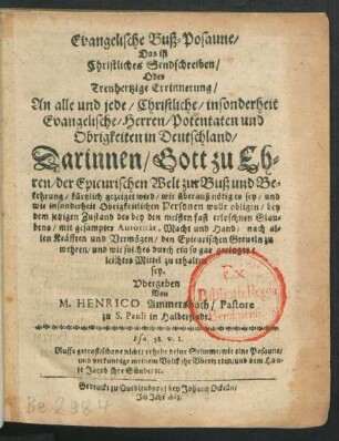 Evangelische Buß-Posaune/ Das ist Christliches Sendschreiben/ Oder Treuhertzige Errinnerung/ An alle und jede/ Christliche/ insonderheit Evangelische/ Herren/ Potentaten und Obrigkeiten in Deutschland : Darinnen/ Gott zu Ehren/ der Epicurischen Welt zur Buß und Bekehrung/ kürtzlich gezeiget wird/ wie überauß nötig es sey ... den Epicurischen Greueln zu wehren/ und wie solches durch ein so gar geringes/ leichtes Mittel zu erhalten sey