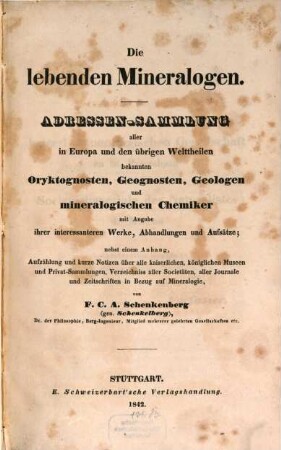 Die lebenden Mineralogen : Adressen-Sammlung aller in Europa und den übrigen Welttheilen bekannten Oryktognosten, Geognosten, Geologen und mineralogischen Chemiker mit Angabe ihrer interessanteren Werke, Abhandlungen und Aufsätze ; nebst einem Anhang, Aufzählung und kurze Notizen über alle kaiserlichen, königlichen Museen und Privat-Sammlungen, Verzeichniss aller Societäten, aller Journale und Zeitschriften in Bezug auf Mineralogie