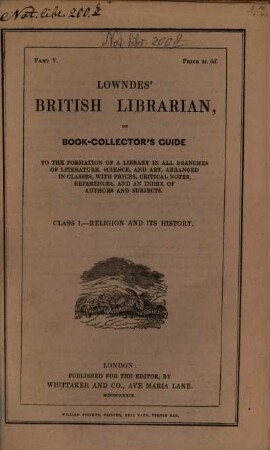 Lowndes' British Librarian or bookcollector's guide : to the formation of a library in all branches of literature, science and art ; arranged in classes, with prices, critical notes, references and an index of authors and subjects. 5