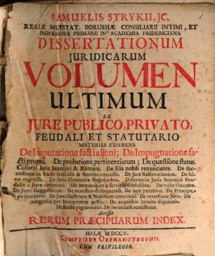 Samuelis Strykii, JC. Regiæ Majestat. Borrussiæ Consiliarii Intimi, Et Professoris Primarii In Academia Fridericiana Dissertationum Juridicarum Volumen ... : Ex Jure Publico, Privato Feudali Et Statutario Materias Exhibens ... Accessit Rerum Præcipuarum Index, Volumen Ultimum