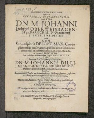 Monimentum Gamikon Quod Reverendo Et praestantissimo Viro Dn. M. Johanni Holtzhei Oberweisbacensi p.t. Parochiae In Braunsdorff Substituto Fidelissimo Cum Sub auspiciis Dei Opt. Max. Coniugii autoris & conservatoris, publico ritu & solennibus ceremoniis celebraret nuptias Coburgi 7. Maio Anni currentis MDCXXXIX : Cum Lectissima & Honestissima Virgine Margaretha Viri Reverendi, Clarissimi & Pietissimi Dn. M. Iohannis Dilligeri, Ecclesiae Coburgensis Diaconi vigilantissimi & fidelissimi, Filia dilectissima, Sponsa, Boni ominis & faustae acclamationis ergo ibidem posuerunt, positum erexerunt, & erectum posterireti in perennem memoriam consecrarunt mecenates, fautores, Parens, frater, Amici, aliq[uis] boni viri, qui illis bene cupiunt. Chrysostom. super Genes. Coniugem fortiri eisdem moribus viventem maximum bonum est