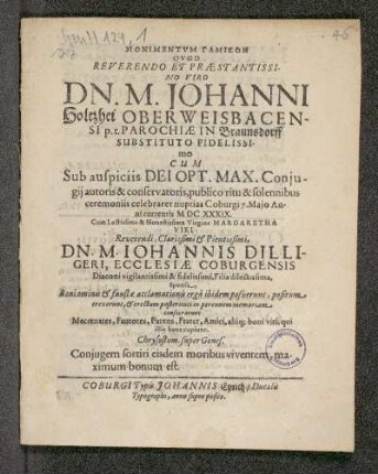 Monimentum Gamikon Quod Reverendo Et praestantissimo Viro Dn. M. Johanni Holtzhei Oberweisbacensi p.t. Parochiae In Braunsdorff Substituto Fidelissimo Cum Sub auspiciis Dei Opt. Max. Coniugii autoris & conservatoris, publico ritu & solennibus ceremoniis celebraret nuptias Coburgi 7. Maio Anni currentis MDCXXXIX : Cum Lectissima & Honestissima Virgine Margaretha Viri Reverendi, Clarissimi & Pietissimi Dn. M. Iohannis Dilligeri, Ecclesiae Coburgensis Diaconi vigilantissimi & fidelissimi, Filia dilectissima, Sponsa, Boni ominis & faustae acclamationis ergo ibidem posuerunt, positum erexerunt, & erectum posterireti in perennem memoriam consecrarunt mecenates, fautores, Parens, frater, Amici, aliq[uis] boni viri, qui illis bene cupiunt. Chrysostom. super Genes. Coniugem fortiri eisdem moribus viventem maximum bonum est