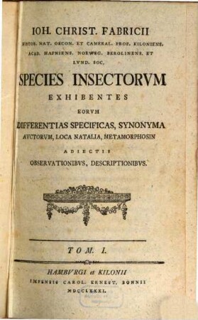 Ioh. Christ. Fabricii Histor. Nat. Oecon. Et Cameral. Prof. Kiloniens. Acad. Hafniens. Norweg. Berolinens. Et Lvnd. Soc. Species Insectorvm : Exhibentes Differentias Specificas, Synonyma Avctorvm, Loca Natalia, Metamorphosin Adiectis Observationibvs, Descriptionibvs, Tom. I.