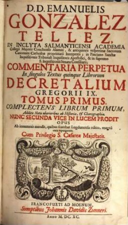 D.D. Emanuelis Gonzalez Tellez, In Inclyta Salmanticensi Academia Collegii Majoris Conchensis Alumni ... Commentaria Perpetua In singulos Textus quinque Librorum Decretalium Gregorii IX. : Additis Notis uberioribus ab Historia, & Chorographia, 1. Complectens Librum Primum