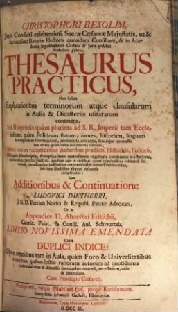 Christophori Besoldi thesaurus practicus : non solum eplicationem terminorum atque clausularum in aulis et dicasteriis usitatarum continens, sed et imprimis quam plurima ad S.R. Imperii tam ecclesiasticum, quam politicum statum, mores, historiam, linguam, antiquitatem Germanicam, pertinentia edocens, simúlque nonnulla ... documenta referens ; Infinitis locis ex recentioribus autoribus practicis,. locupletatus ; cum duplici indice: Opus omnibus ... utile & jucundum. 1