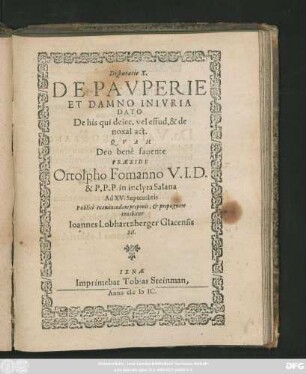 Disputatio X.|| DE PAVPERIE || ET DAMNO INIVRIA || DATO || De his qui deiec. vel. effud. & de || noxal act.|| QVAM || ... PRAESIDE || Ortolpho Fomanno V. I. D.|| & P. P. P. in inclyta Salana || Ad XV. Septembris || Publicè examinandam proponit, et propugnare || conabitur || Ioannes Lobhartzberger Glacensis || Sil.||