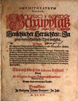 Amphitheatrum Naturae : Schawplatz menschlicher Herrlichkeit ; in zwey unterschiedliche Theil verfasset ; in deren I. ein allgemeine geographische Weltbeschreibung, aller Königreichen, Fürstenthumen, Provintzen, Insulen und Theilen der Welt ; II. die vortreffliche Eygenschafften, wunderbare verborgene Geheimnussen und Kräffte der Natur, an dem Firmament, und dessen Angehörungen, deßgleichen an den vier Elementen, Fewr, Lufft, Wasser und jrrdischen Geistern, Geist-Menschen, Nymphen ... begriffen