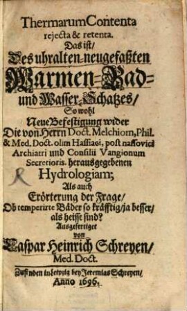 Thermarum Contenta reiecta & retenta : Das ist Des uhralten-neugefaßten Warmen-Bad- und Wasser-Schatzes, So wohl Neue Befestigung wider Die von Herrn Doct. Melchiorn ... herausgegebenen Hydrologiam; Als auch Erörterung der Frage, Ob temperirte Bäder so kräfftig, ja besser, als heisse sind?