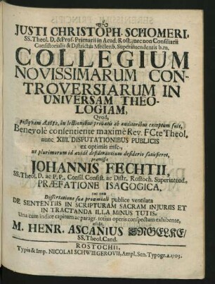 Justi Christoph. Schomeri, SS. Theol. D. & Prof. Primarii in Acad. Rost., nec non Consiliarii Consistorialis & Districtus Meclenb. Superintendentis b.m. Collegium Novissimarum Controversiarum In Universam Theologiam, Quod, postquam A. 1682. in lectionibus privatis ab auditoribus exceptum fuit, Benevole consentiente maxime Rev. FCte Theol. nunc XIII. Disputationibus Publicis ex optimis msc., ut plurimorum id avide desiderantium desiderio satisfieret, præmissa Johannis Fechtii, SS. Theol. D. ac P.P., Consil. Consist. ac Distr. Rostoch. Superintend., Præfatione Isagogica, nec non Dissertatione sua proœmiali publice ventilata De Sententiis in Scripturam Sacram Iniuriis Et In Tractanda Illa Minus Tutis, Una cum indice capitum ac paragr. totius operis conspectum exhibente, edidit