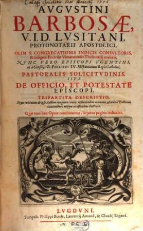 Avgvstini Barbosae, I. V. D. Lvsitani, ... Pastoralis Solicitvdinis, Sive De Officio, Et Potestate Episcopi, Tripartita Descriptio : Nunc vltimùm ab ipso Auctore recognita, variis resolutionibus exornata, et multis Doctorum citationibus, aliisque acceßionibus illustrata, [1/2]