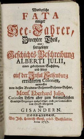 Theil 2: Wunderliche Fata einiger See-Fahrer, ... Theil, oder fortgesetzte Geschichts-Beschreibung Alberti Julii, eines gebohrnen Sachsens, und seiner auf der Insul Felsenburg errichteten Colonien. Zweyter Theil