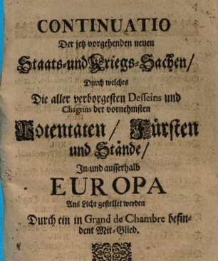 Continuatio Der jetz vorgehenden neuen Staats und KriegsSachen : Durch welches Die aller verborgesten Desseins und Chagrins der vornehmsten Potentaten, Fürsten und Stände, In- und ausserhalb Europa Ans Licht gestellet werden
