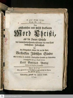 Yikaret mashiaḥ ṿe-en lo Dan. IX. v. 26. : Den abscheulichen und höchst strafbaren Mord Christi, als die Haupt-Ursache des immerfortwährenden Elendes der von Gott verstossenen Judenschaft, hat bey Gelegenheit einiger bis an ihr Ende Verstockten Jüdischen Sünder Mit Consens E. Hochlöbl. Theologischen Facultät zu Wittenberg herausgegeben und zum Druck befördert Carl Gottlieb Willig Judæus ad Christum Conversus