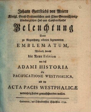 Johann Gottfrieds von Meiern Königl. Groß-Britannischen und Chur-BraunschweigLüneburgischen Hof- und Cantzley-Raths Beleuchtung Derer zu Regenspurg edirten sogenannten Emblematum, Wodurch, sowohl die Neue Edition von deß Adami Historia de Pacificatione Westphalica, als die Acta Pacis Westphalicæ verdächtig haben gemacht werden wollen
