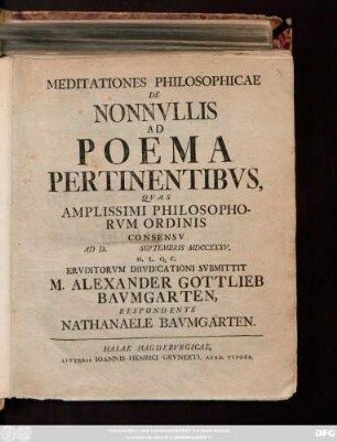 Meditationes Philosophicae De Nonnvllis Ad Poema Pertinentibvs : Qvas Amplissimi Philosophorvm Ordinis Consensv Ad D. Septembris MDCCXXXV. H. L. Q. C. Ervditorvm Diivdicationi Svbmittit M. Alexander Gottlieb Bavmgarten, Respondente Nathanaele Bavmgarten