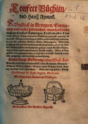 Confect Büchlin, und Hauß Apoteck : künstl. zu bereyten, einmachen, u. recht gebrauchen, mancherhandt nutzbare Confect, Latwergen, Conserva oder Conditen, Sirop, Julep, u. andre künstl. Getränck ... ; sampt notwendigen Stücken ausserhalb Leibs zebrauchen, als Öl, Pflaster, Salben, Bäder, Behungen etc. ; item was zu guttem Geruch u. liebl. Geräuch dienet, als Pom Ambre, Bisam Säcklin, wolriechende Pulver, u. Seyffen Küglin ; Aqua vitae, u. ander bewerte Krafft Wasser ... ; dabei kurtze Erklerung ieder Maß, Zal, Gewicht, u. aller einfachen Stück, von Kreuttern, Wurtzeln, Blumen, Samen ... zu d. Artzney dienl. u. zebrauchen