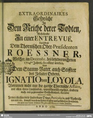 Extraordinaires Gespräche In Dem Reiche derer Todten : Bestehende In einer Entrevuë Zwischen Dem Thornischen Ober-Praesidenten Roessner, Welcher, im Decembr. des letztverwichenen 1724ten Jahres, decolliret worden, Und Dem Stamm-Vater, auch Stiffter des Jesuiter Ordens, Ignatio von Loyola, Worinnen nicht nur die gantze Thornische Affaire .... unpartheyisch erzehlet, sondern auch, ... discuriret wird ...