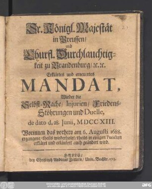 Sr. Königl. Majestät in Preussen/ und Churfl. Durchlauchtigkeit zu Brandenburg/ [et]c.[et]c. Erklärtes und erneuertes Mandat, Wieder die Selbst-Rache/ Injurien/ Friedens-Stöhrungen und Duelle, de dato d. 28. Juni, MDCCXIII. : Worinnen das vorhero am 6. Augusti 1688. ergangene/ theils wiederholet/ theils in einigen Puncten erkläret und erläutert auch geändert wird