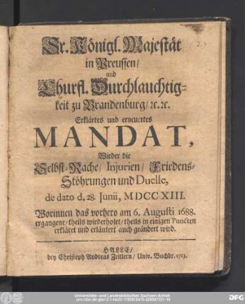 Sr. Königl. Majestät in Preussen/ und Churfl. Durchlauchtigkeit zu Brandenburg/ [et]c.[et]c. Erklärtes und erneuertes Mandat, Wieder die Selbst-Rache/ Injurien/ Friedens-Stöhrungen und Duelle, de dato d. 28. Juni, MDCCXIII. : Worinnen das vorhero am 6. Augusti 1688. ergangene/ theils wiederholet/ theils in einigen Puncten erkläret und erläutert auch geändert wird