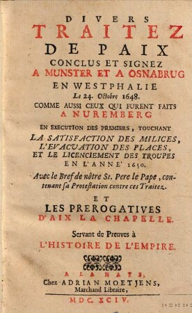 Divers traitez de paix conclus et signez a Munster et a Osnabrug en Westphalie le 24. octobre 1648 : Comme aussi ceux qui furent faits a Nuremberg... Avec le Bref de nôtre St. Pere le Pape, contenant sa Protestation contre ces Traitez les prerogatives d'Aix la Chapelle Servant de Preuves à l'Histoire de l'Empire