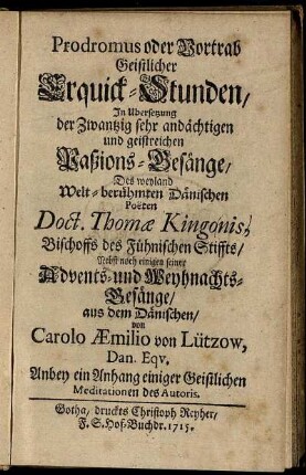 Prodromus oder Vortrab Geistlicher Erquick-Stunden : In Ubersetzung der Zwantzig sehr andächtigen und geistreichen Paßions-Gesänge/ Des ... Dänischen Poeten Doct. Thomæ Kingonis ... Nebst noch einigen seiner Advents- und Weyhnachts-Gesänge ; Anbey ein Anhang einiger Geistlichen Meditationen des Autoris