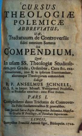 Cursus Theologiæ Polemicæ Abbreviatus, Id est, Tractatum de Controversiis fidei omnium Summa Seu Compendium : Quod In usum SS. Theologiæ Studiosorum, pro Gradu, Ordinibus, Cura &c. examinandorum, imo & in ipsorum Examinantium, aliorumque Theologorum commodum, 1. Complectens duos Tractatus de Controversiis Fidei fundamentalibus& generalibus