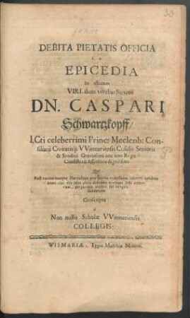 Debita Pietatis Officia b. e. Epicedia In obitum Viri, dum vivebat Summi Dn. Caspari Schwartzkopff/ I.Cti celeberrimi Princ: Meclenb: Consiliarii Civitatisq[ue] Wismariensis Cosulis Senioris & Syndici Gravissimi nec non Regii Consistorii Assessoris dignissimi : Qui Post varios eosque Herculeos pro patria exantlatos labores tandem Anno 1691 6to Idus 9bris deficiens aeternam Sibi memoriam, perpetuum civibus sui reliquit desiderium