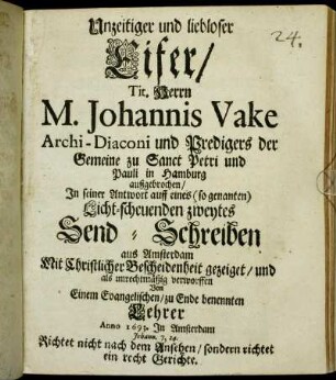 Unzeitiger und liebloser Eifer/ Tit. Herrn M. Johannis Vake Archi-Diaconi und Predigers der Gemeine zu Sanct Petri und Pauli in Hamburg außgebrochen/ In seiner Antwort auff eines (so genanten) Licht-scheuenden zweytes Send-Schreiben aus Amsterdam : Mit Christlicher Bescheidenheit gezeiget/ und als unrechtmäßig verworffen