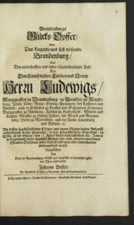 Brandenburgs Glücks-Opffer/ Oder Das klagende und sich tröstende Brandenburg : Uber Den unverhofften und leider allzufrühzeitigen Tod/ Des ... Herrn Ludewigs/ Marggraffen zu Brandenburg/ ... Als dessen Hochfürstlicher Cörper ... in das Churfürstliche Begräbniß/ zu Cölln an der Spree/ den 27. April/ dieses itztlauffenden 1687. Jahres ... niedergesetzet ward