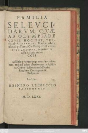 FAMILIA || SELEVCI=||DARVM, QVAE || AB OLYMPIADE || CXVII. HOC EST, TER-||tia ab ALEXANDRI MAGNI obitu || us#[que] ad pulsum à Cn. Pompeio ANTIO-||CHVM ASIATICVM, regnauit in || Asia & Syria annos || CCLI.|| Additis propter argumenti uicinita-||tem, at#́[que] ad usum uberiorem in lectio-||ne Graecae & Romanae historiae,|| Regibus Comagenae & || Bithyniae.|| Auctore || REINERO REINECCIO || STEINHEMIO.||