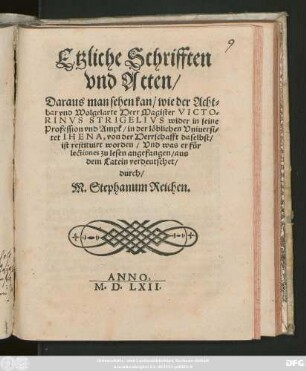 Etzliche Schrifften || vnd Acten/|| Daraus man sehen kan/ wie der Acht=||bar vnd Wolgelarte Herr Magister VICTO=||RINVS STRIGELIVS wider in seine || Profession vnd Ampt/ in der löblichen Vniuersi=||tet IHENA, von der Herrschafft daselbst/|| ist restituirt worden/ Vnd was er für || lectiones zu lesen angefangen/ aus || dem Latein verdeutschet/|| durch/|| M. Stephanum Reichen.||