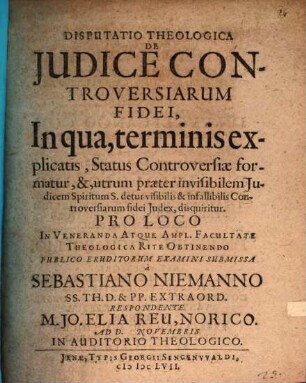 Disputatio Theologica De Iudice Controversiarum Fidei, In qua, terminis explicatis, Status Controversiae formatur, &, utrum praeter invisibilem Iudicem Spiritum S. detur visibilis & infallibilis Controversiarum fidei Iudex, disquiritur