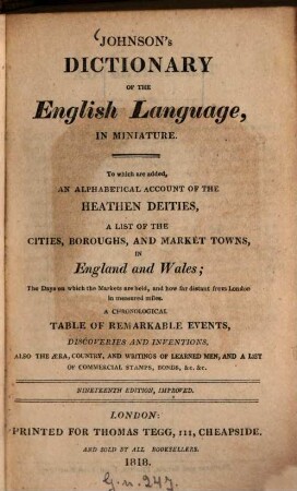 Johnson's Dictionary of the English Language, in miniature : To which are added, an alphabetical account of the heathen deities, a list of the cities, boroughs, and market towns, in England and Wales. The Days on which the Markets are held and how far distant from London in measured miles. A chronological table of remarkable events discoveries and inventions, also the aera, country, and writings of learned men, and a list of commercial stamps, bonds, & e. & e.