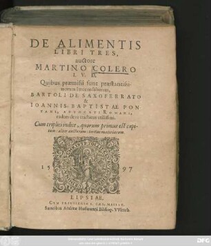 DE ALIMENTIS || LIBRI TRES,|| auctore || MARTINO COLERO || I.V.D.|| Quibus praemissi sunt praestantissi-||morum Iureconsultorum,|| BARTOLI DE SAXOFERRATO || & || IOANNIS BAPTISTAE PON-||TANI, ADVOCATI ROMANI,|| eadem de re tractatus vtilissimi.|| Cum ... indice ... ||