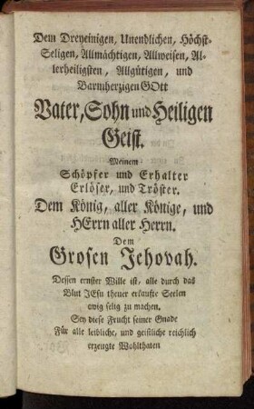 Dem Dreyeinigen, Unendlichen, Höchst-Seligen, Allmächtigen, Allweisen, Allerheiligsten, Allgütigen, und Barmherzigen Gott Vater, Sohn und Heiligen Geist.