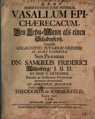 Dissertatione Iuris Feudalis, Vasallum Epichaerecacum, Den Lehn-Mann als einen Schadenfroh. Permissu Magnifici ICtorum Ordinis In Alma Viadrina Sub Praesidio Dn. Samuelis Friderici Willenberg ... In Auditorio Iuridico. Publico Eruditorum Examini submittit Theodorus de Sommerfeld, Eques Siles. A & R. Ad Diem XXI. Augusti Anno MDCC.