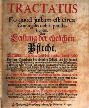Tractatus de Eo, quod justum est circa Conjugalis debiti præstationem : Worinnen in specie von der boßhafft- und hals-starrigen Entziehung der ehelichen Pflicht, und der daraus entstehenden Ehescheidung, und noch andern besondern Würckungen, in Ansehung derer Heyrath- und anderer eingebrachten Gütter ... ausführlich gehandelt wird. Aus denen Göttlichen und allgemeinen Reichs-Rechten ... zusammen getragen, anbey mit ... præjudiciis, decisionibus und responsis überall bestärcket. Jedermänniglich ... mit einem hierzu dienlichen Register versehen, herausgegeben = Von Leistung der ehelichen Pflicht